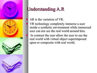 Understanding A.R AR is the variation of VR. VR technology completely immerse a user inside a synthetic environment while immersed user can not see the real world around him. In contrast the user allow the user to see the real world with virtual object superimposed upon or composite with real world. 