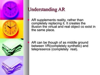Understanding AR AR supplements reality, rather than completely replacing it. It creates the illusion the virtual and real object co exist in the same place. AR can be though of as middle ground between VR(completely synthetic) and telepresence (completely  real). 