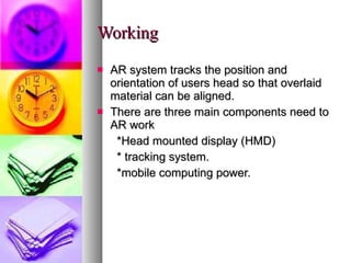 Working AR system tracks the position and orientation of users head so that overlaid material can be aligned. There are three main components need to AR work *Head mounted display (HMD) * tracking system. *mobile computing power. 