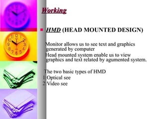 Working HMD   (HEAD MOUNTED DESIGN) Monitor allows us to see text and graphics generated by computer Head mounted system enable us to view graphics and text related by agumented system. The two basic types of HMD 1:Optical see 2:Video see  