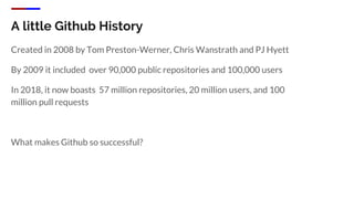 A little Github History
Created in 2008 by Tom Preston-Werner, Chris Wanstrath and PJ Hyett
By 2009 it included over 90,000 public repositories and 100,000 users
In 2018, it now boasts 57 million repositories, 20 million users, and 100
million pull requests
What makes Github so successful?
 