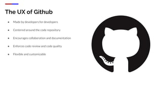 The UX of Github
● Made by developers for developers
● Centered around the code repository
● Encourages collaboration and documentation
● Enforces code review and code quality
● Flexible and customizable
 