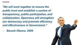 “We will work together to ensure the
public trust and establish a system of
transparency, public participation, and
collaboration. Openness will strengthen
our democracy and promote efficiency
and effectiveness in Government.”
- Barack Obama, 2009
 
