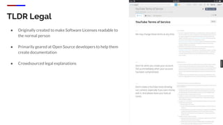 TLDR Legal
● Originally created to make Software Licenses readable to
the normal person
● Primarily geared at Open Source developers to help them
create documentation
● Crowdsourced legal explanations
 