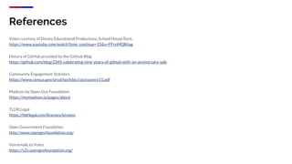 References
Video courtesy of Disney Educational Productions, School House Rock.
https://www.youtube.com/watch?time_continue=15&v=FFroMQlKiag
History of GitHub provided by the GitHub Blog
https://github.com/blog/2345-celebrating-nine-years-of-github-with-an-anniversary-sale
Community Engagement Statistics
https://www.census.gov/prod/techdoc/cps/cpsnov11.pdf
Madison by Open Gov Foundation
https://mymadison.io/pages/about
TLDR;Legal
https://tldrlegal.com/licenses/browse
Open Government Foundation
http://www.opengovfoundation.org/
Voicemails to Votes
https://v2v.opengovfoundation.org/
 