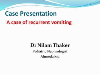 Case Presentation
A case of recurrent vomiting



          Dr Nilam Thaker
           Pediatric Nephrologist
                Ahmedabad
 