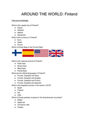 AROUND THE WORLD: Finland
Test your knowledge:
What is the capital city of Finland?
● Espoo
● Helsinki
● Madrid
● Stockholm
What is the currency in Finland?
● Euro
● Dollar
● Pound
Which of these flags is the Finnish flag?
What is the national animal of Finland?
● Polar bear
● Brown bear
● Black bear
● Panda Bear
What are the official languages in Finland?
● Finnish, Swedish and Sami
● Finnish, Swedish and English
● Finnish, Swedish and French
● Finnish, Swedish and Spanish
What is the happiest country in the world in 2019?
● Spain
● Finland
● UK
● USA
Which of these pastries is typical in the Scandinavian countries?
● Alfajor
● Apple pie
● Cinnamon rolls
● Crepes
 