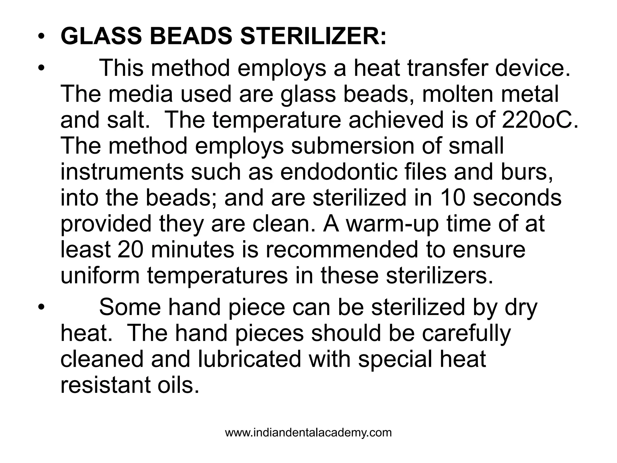 • GLASS BEADS STERILIZER:
• This method employs a heat transfer device.
The media used are glass beads, molten metal
and salt. The temperature achieved is of 220oC.
The method employs submersion of small
instruments such as endodontic files and burs,
into the beads; and are sterilized in 10 seconds
provided they are clean. A warm-up time of at
least 20 minutes is recommended to ensure
uniform temperatures in these sterilizers.
• Some hand piece can be sterilized by dry
heat. The hand pieces should be carefully
cleaned and lubricated with special heat
resistant oils.
www.indiandentalacademy.com
 