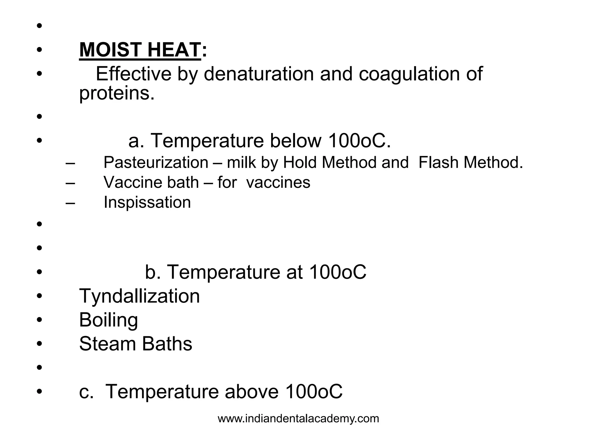 •
• MOIST HEAT:
• Effective by denaturation and coagulation of
proteins.
•
• a. Temperature below 100oC.
– Pasteurization – milk by Hold Method and Flash Method.
– Vaccine bath – for vaccines
– Inspissation
•
•
• b. Temperature at 100oC
• Tyndallization
• Boiling
• Steam Baths
•
• c. Temperature above 100oC
www.indiandentalacademy.com
 