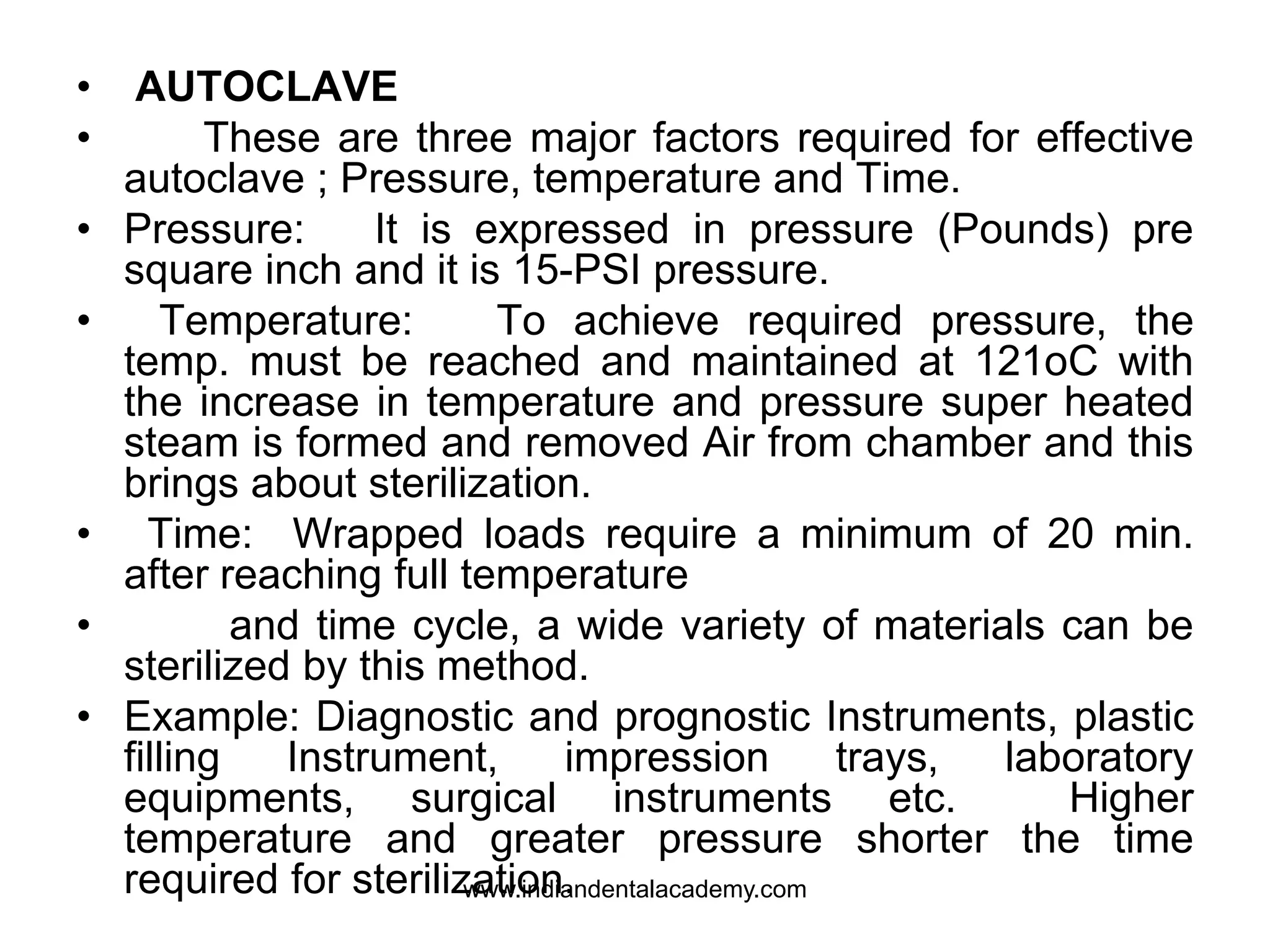 • AUTOCLAVE
• These are three major factors required for effective
autoclave ; Pressure, temperature and Time.
• Pressure: It is expressed in pressure (Pounds) pre
square inch and it is 15-PSI pressure.
• Temperature: To achieve required pressure, the
temp. must be reached and maintained at 121oC with
the increase in temperature and pressure super heated
steam is formed and removed Air from chamber and this
brings about sterilization.
• Time: Wrapped loads require a minimum of 20 min.
after reaching full temperature
• and time cycle, a wide variety of materials can be
sterilized by this method.
• Example: Diagnostic and prognostic Instruments, plastic
filling Instrument, impression trays, laboratory
equipments, surgical instruments etc. Higher
temperature and greater pressure shorter the time
required for sterilization.www.indiandentalacademy.com
 