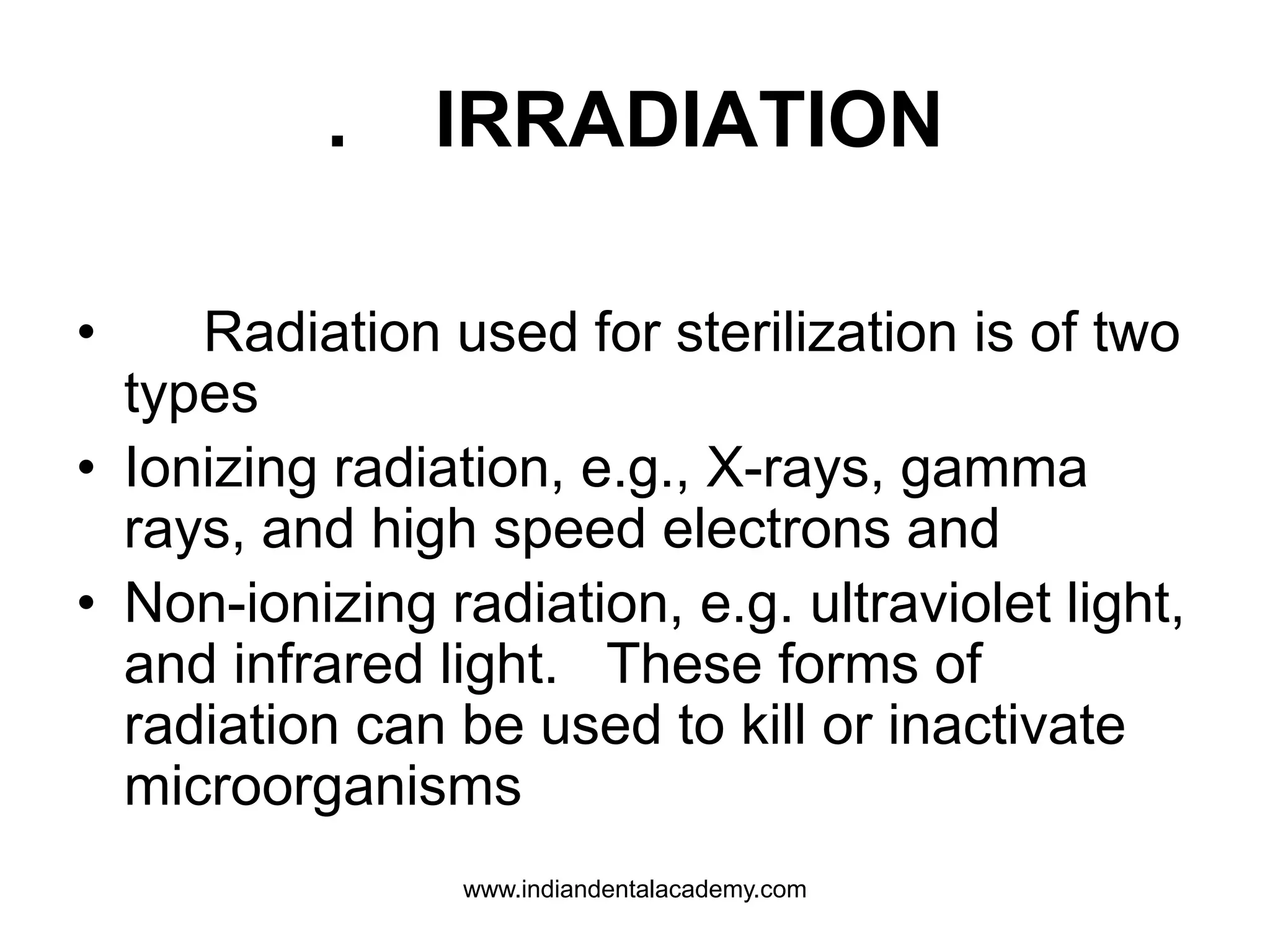 . IRRADIATION
• Radiation used for sterilization is of two
types
• Ionizing radiation, e.g., X-rays, gamma
rays, and high speed electrons and
• Non-ionizing radiation, e.g. ultraviolet light,
and infrared light. These forms of
radiation can be used to kill or inactivate
microorganisms
www.indiandentalacademy.com
 