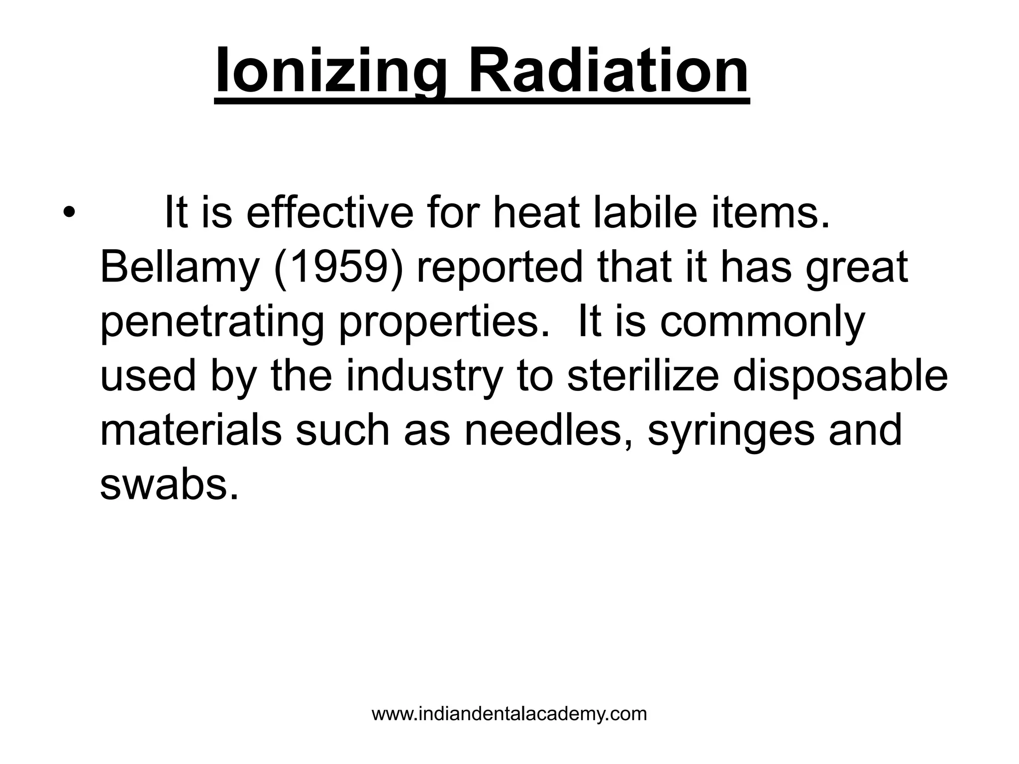 • It is effective for heat labile items.
Bellamy (1959) reported that it has great
penetrating properties. It is commonly
used by the industry to sterilize disposable
materials such as needles, syringes and
swabs.
Ionizing Radiation
www.indiandentalacademy.com
 