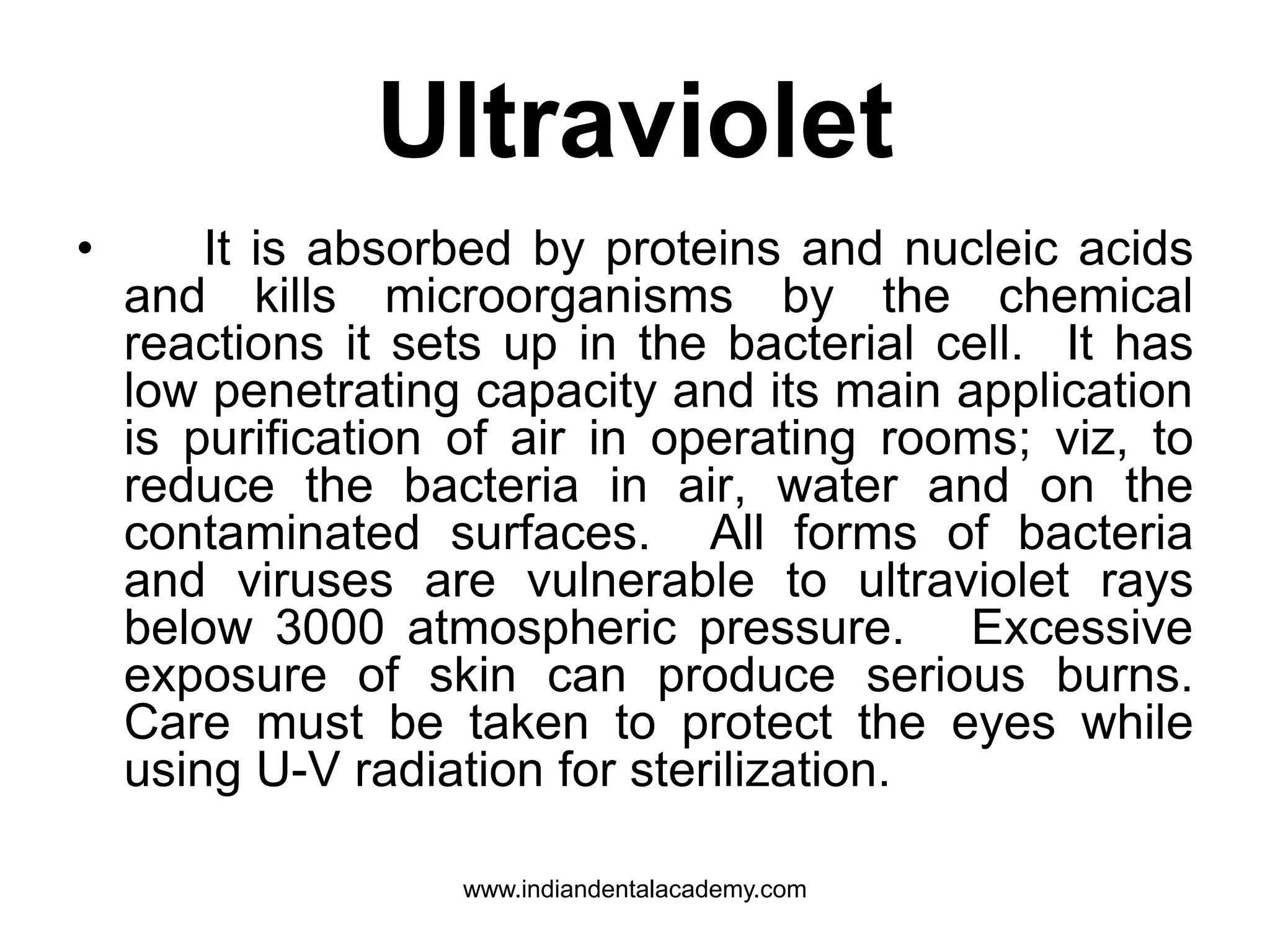 Ultraviolet
• It is absorbed by proteins and nucleic acids
and kills microorganisms by the chemical
reactions it sets up in the bacterial cell. It has
low penetrating capacity and its main application
is purification of air in operating rooms; viz, to
reduce the bacteria in air, water and on the
contaminated surfaces. All forms of bacteria
and viruses are vulnerable to ultraviolet rays
below 3000 atmospheric pressure. Excessive
exposure of skin can produce serious burns.
Care must be taken to protect the eyes while
using U-V radiation for sterilization.
www.indiandentalacademy.com
 
