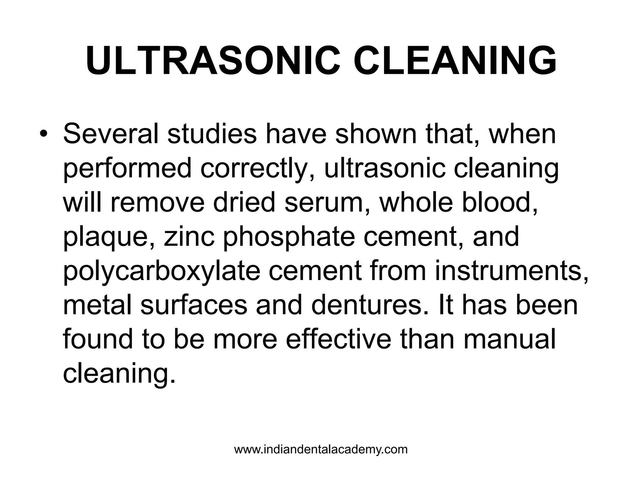ULTRASONIC CLEANING
• Several studies have shown that, when
performed correctly, ultrasonic cleaning
will remove dried serum, whole blood,
plaque, zinc phosphate cement, and
polycarboxylate cement from instruments,
metal surfaces and dentures. It has been
found to be more effective than manual
cleaning.
www.indiandentalacademy.com
 
