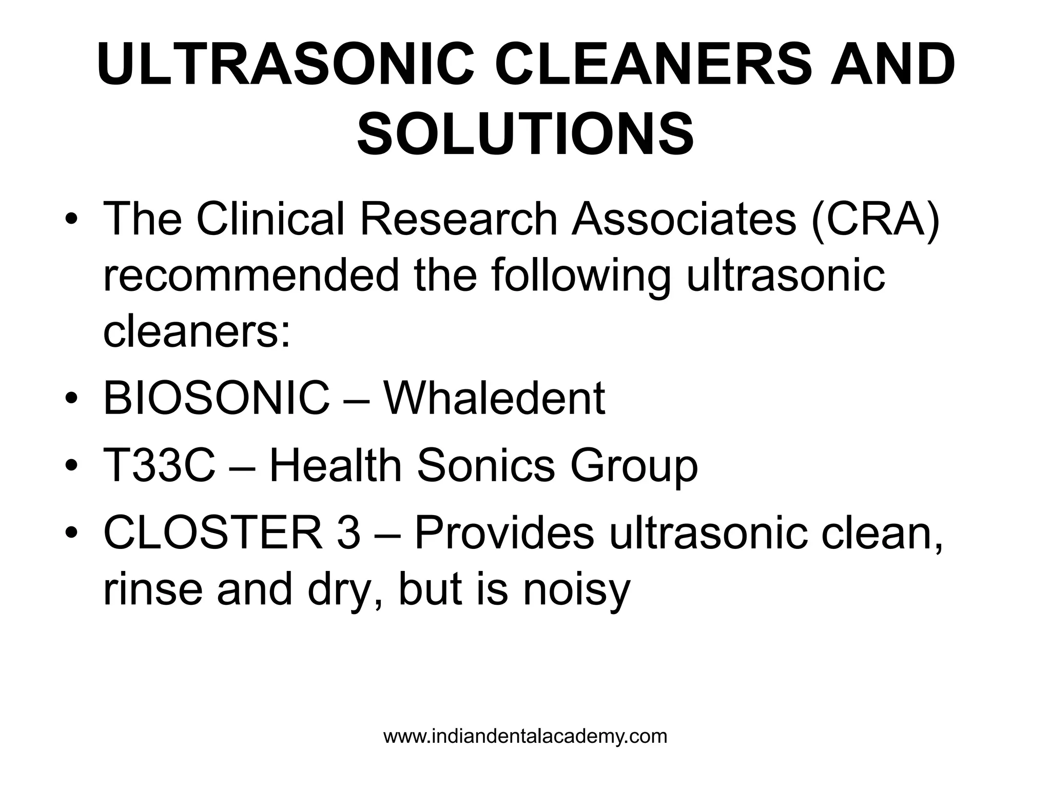 ULTRASONIC CLEANERS AND
SOLUTIONS
• The Clinical Research Associates (CRA)
recommended the following ultrasonic
cleaners:
• BIOSONIC – Whaledent
• T33C – Health Sonics Group
• CLOSTER 3 – Provides ultrasonic clean,
rinse and dry, but is noisy
www.indiandentalacademy.com
 
