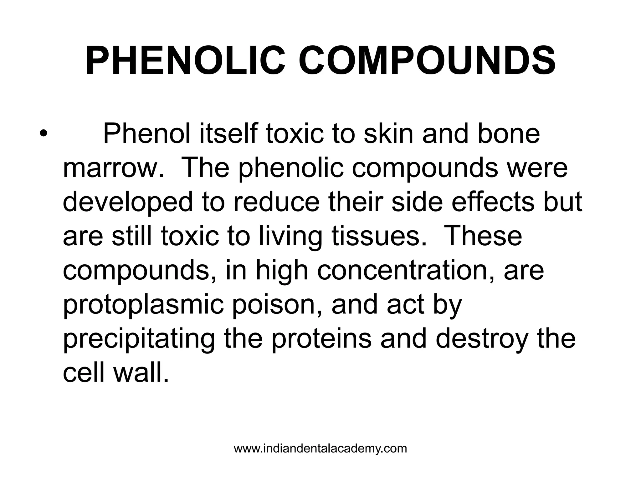 PHENOLIC COMPOUNDS
• Phenol itself toxic to skin and bone
marrow. The phenolic compounds were
developed to reduce their side effects but
are still toxic to living tissues. These
compounds, in high concentration, are
protoplasmic poison, and act by
precipitating the proteins and destroy the
cell wall.
www.indiandentalacademy.com
 