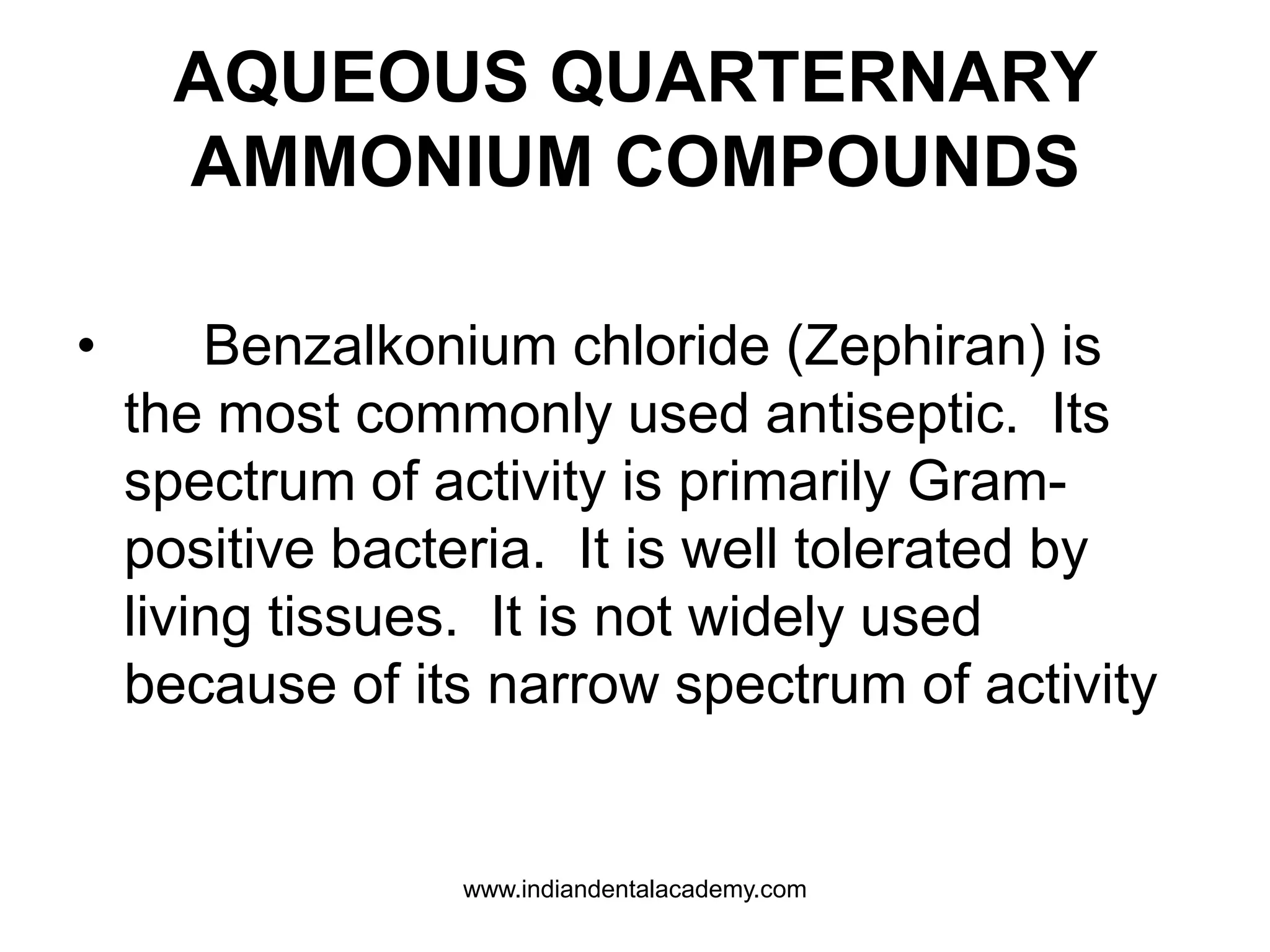 AQUEOUS QUARTERNARY
AMMONIUM COMPOUNDS
• Benzalkonium chloride (Zephiran) is
the most commonly used antiseptic. Its
spectrum of activity is primarily Gram-
positive bacteria. It is well tolerated by
living tissues. It is not widely used
because of its narrow spectrum of activity
www.indiandentalacademy.com
 