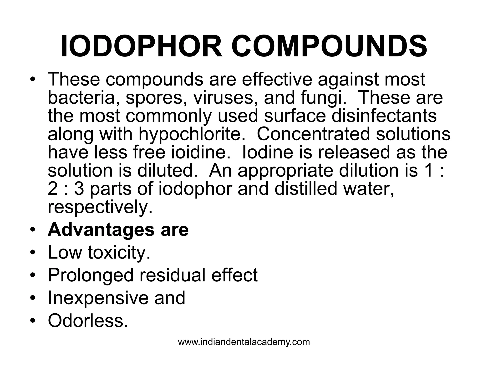 IODOPHOR COMPOUNDS
• These compounds are effective against most
bacteria, spores, viruses, and fungi. These are
the most commonly used surface disinfectants
along with hypochlorite. Concentrated solutions
have less free ioidine. Iodine is released as the
solution is diluted. An appropriate dilution is 1 :
2 : 3 parts of iodophor and distilled water,
respectively.
• Advantages are
• Low toxicity.
• Prolonged residual effect
• Inexpensive and
• Odorless.
www.indiandentalacademy.com
 