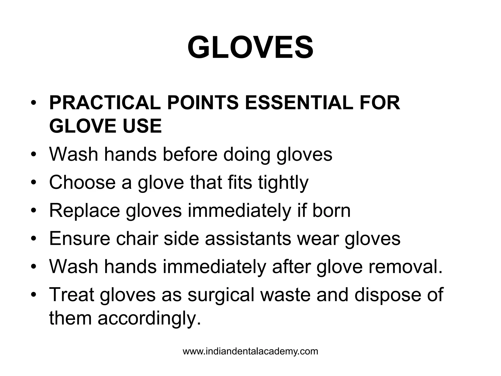 GLOVES
• PRACTICAL POINTS ESSENTIAL FOR
GLOVE USE
• Wash hands before doing gloves
• Choose a glove that fits tightly
• Replace gloves immediately if born
• Ensure chair side assistants wear gloves
• Wash hands immediately after glove removal.
• Treat gloves as surgical waste and dispose of
them accordingly.
www.indiandentalacademy.com
 
