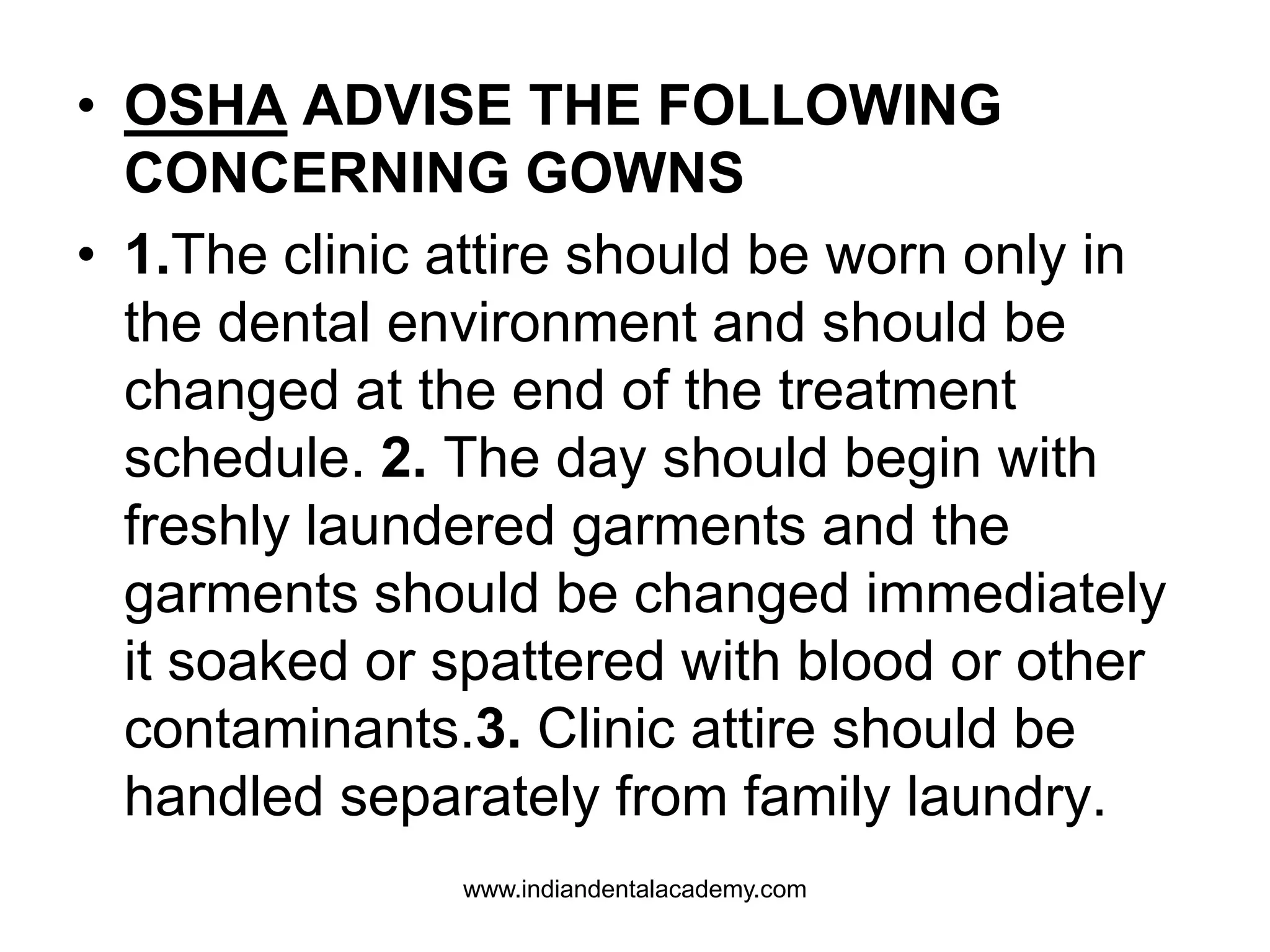 • OSHA ADVISE THE FOLLOWING
CONCERNING GOWNS
• 1.The clinic attire should be worn only in
the dental environment and should be
changed at the end of the treatment
schedule. 2. The day should begin with
freshly laundered garments and the
garments should be changed immediately
it soaked or spattered with blood or other
contaminants.3. Clinic attire should be
handled separately from family laundry.
www.indiandentalacademy.com
 