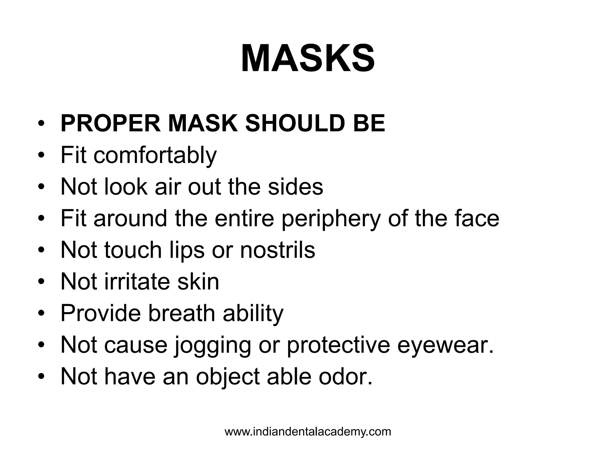 MASKS
• PROPER MASK SHOULD BE
• Fit comfortably
• Not look air out the sides
• Fit around the entire periphery of the face
• Not touch lips or nostrils
• Not irritate skin
• Provide breath ability
• Not cause jogging or protective eyewear.
• Not have an object able odor.
www.indiandentalacademy.com
 