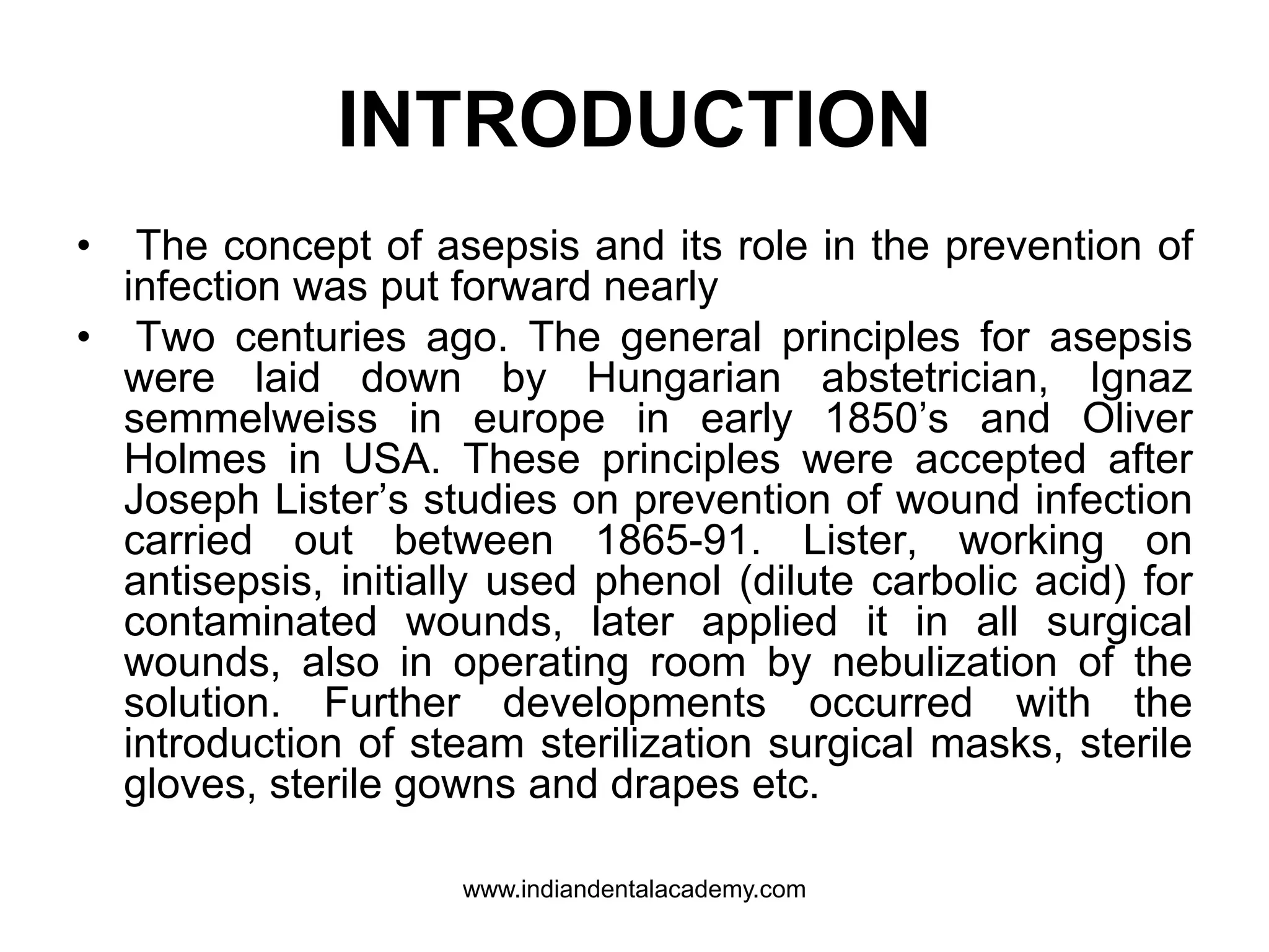 INTRODUCTION
• The concept of asepsis and its role in the prevention of
infection was put forward nearly
• Two centuries ago. The general principles for asepsis
were laid down by Hungarian abstetrician, Ignaz
semmelweiss in europe in early 1850’s and Oliver
Holmes in USA. These principles were accepted after
Joseph Lister’s studies on prevention of wound infection
carried out between 1865-91. Lister, working on
antisepsis, initially used phenol (dilute carbolic acid) for
contaminated wounds, later applied it in all surgical
wounds, also in operating room by nebulization of the
solution. Further developments occurred with the
introduction of steam sterilization surgical masks, sterile
gloves, sterile gowns and drapes etc.
www.indiandentalacademy.com
 