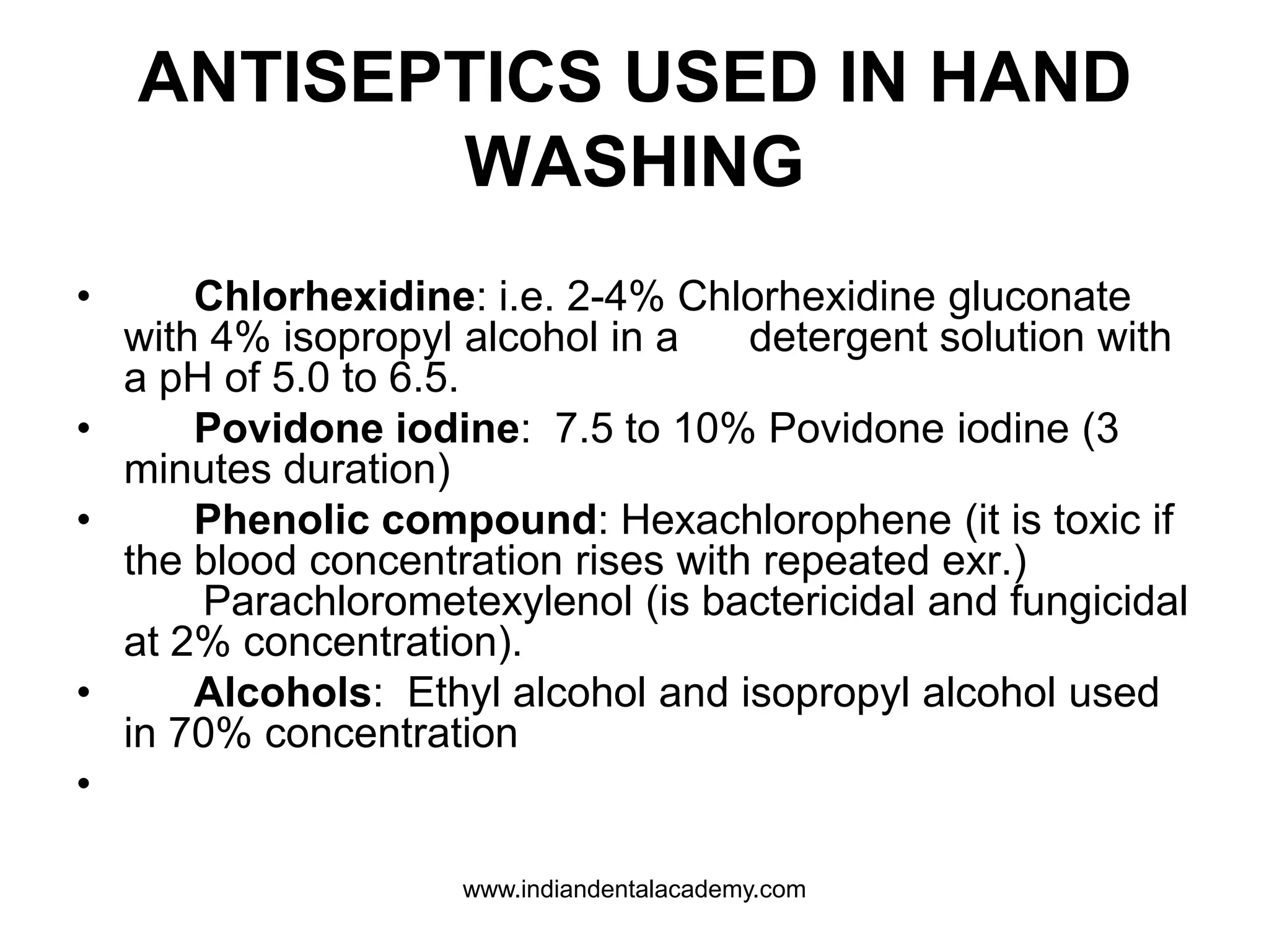 ANTISEPTICS USED IN HAND
WASHING
• Chlorhexidine: i.e. 2-4% Chlorhexidine gluconate
with 4% isopropyl alcohol in a detergent solution with
a pH of 5.0 to 6.5.
• Povidone iodine: 7.5 to 10% Povidone iodine (3
minutes duration)
• Phenolic compound: Hexachlorophene (it is toxic if
the blood concentration rises with repeated exr.)
Parachlorometexylenol (is bactericidal and fungicidal
at 2% concentration).
• Alcohols: Ethyl alcohol and isopropyl alcohol used
in 70% concentration
•
www.indiandentalacademy.com
 