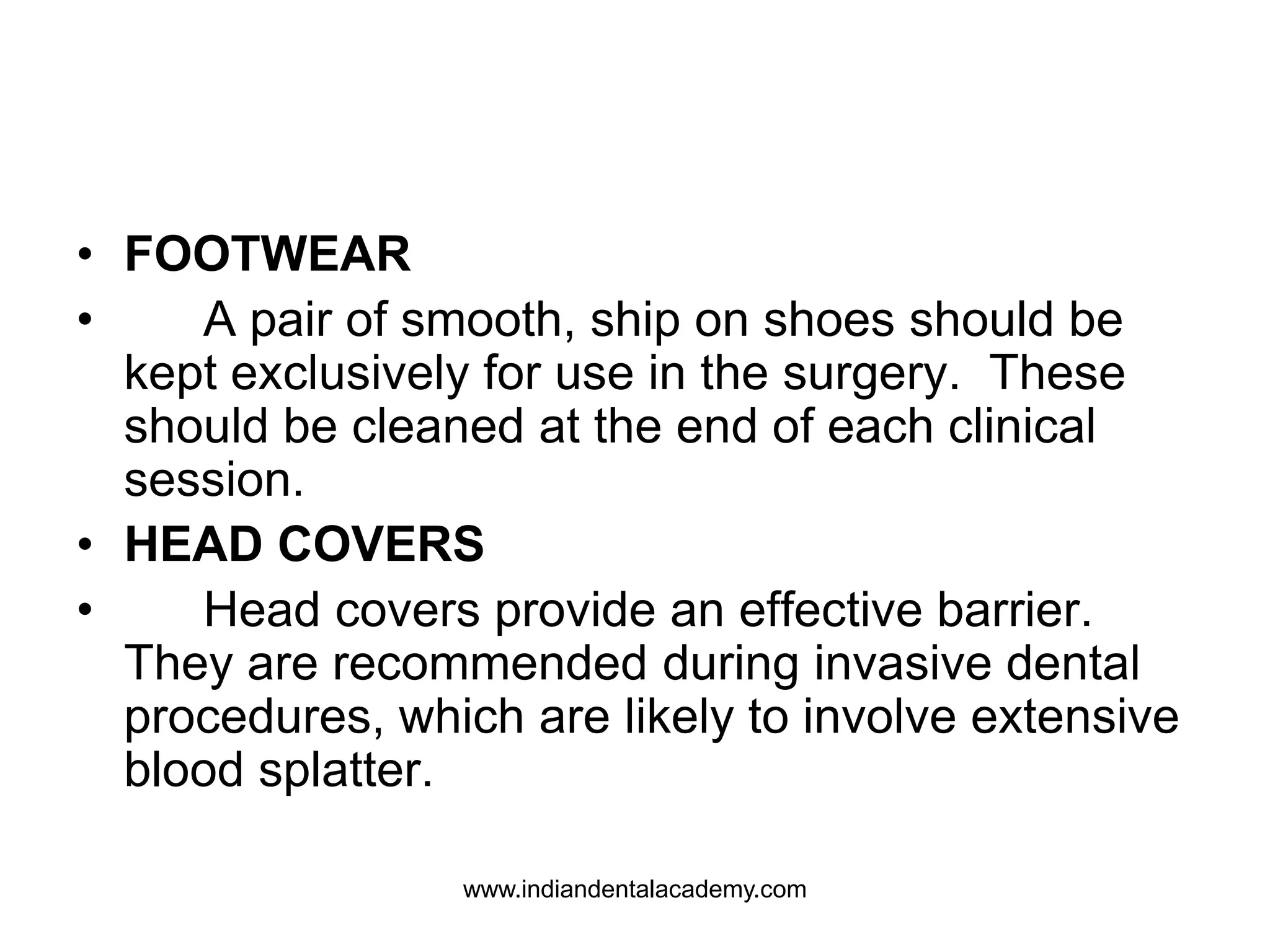 • FOOTWEAR
• A pair of smooth, ship on shoes should be
kept exclusively for use in the surgery. These
should be cleaned at the end of each clinical
session.
• HEAD COVERS
• Head covers provide an effective barrier.
They are recommended during invasive dental
procedures, which are likely to involve extensive
blood splatter.
www.indiandentalacademy.com
 