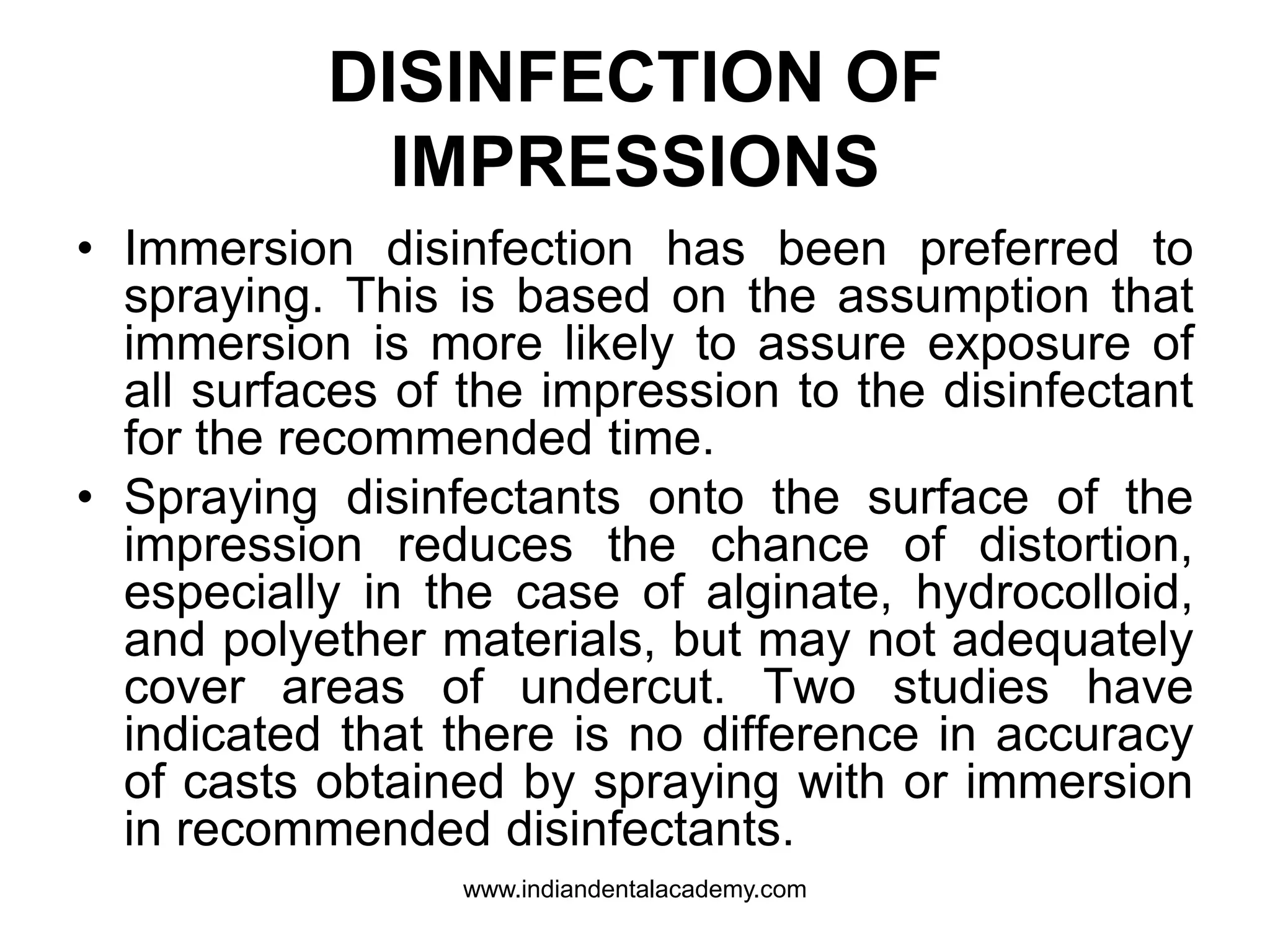DISINFECTION OF
IMPRESSIONS
• Immersion disinfection has been preferred to
spraying. This is based on the assumption that
immersion is more likely to assure exposure of
all surfaces of the impression to the disinfectant
for the recommended time.
• Spraying disinfectants onto the surface of the
impression reduces the chance of distortion,
especially in the case of alginate, hydrocolloid,
and polyether materials, but may not adequately
cover areas of undercut. Two studies have
indicated that there is no difference in accuracy
of casts obtained by spraying with or immersion
in recommended disinfectants.
www.indiandentalacademy.com
 