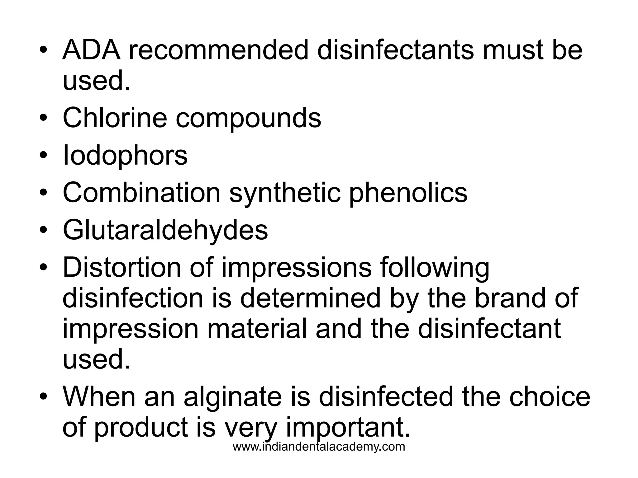 • ADA recommended disinfectants must be
used.
• Chlorine compounds
• Iodophors
• Combination synthetic phenolics
• Glutaraldehydes
• Distortion of impressions following
disinfection is determined by the brand of
impression material and the disinfectant
used.
• When an alginate is disinfected the choice
of product is very important.www.indiandentalacademy.com
 