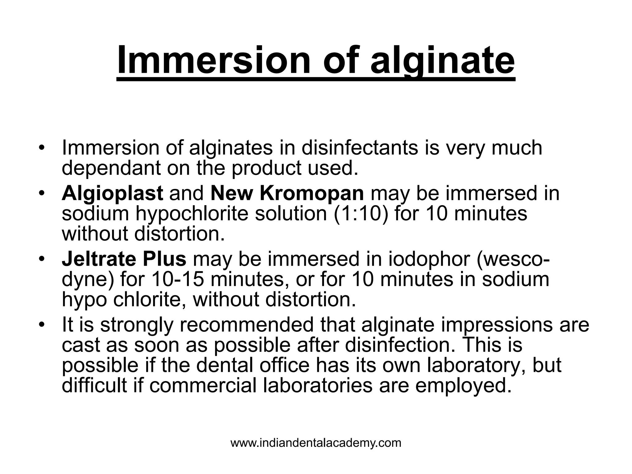 Immersion of alginate
• Immersion of alginates in disinfectants is very much
dependant on the product used.
• Algioplast and New Kromopan may be immersed in
sodium hypochlorite solution (1:10) for 10 minutes
without distortion.
• Jeltrate Plus may be immersed in iodophor (wesco-
dyne) for 10-15 minutes, or for 10 minutes in sodium
hypo chlorite, without distortion.
• It is strongly recommended that alginate impressions are
cast as soon as possible after disinfection. This is
possible if the dental office has its own laboratory, but
difficult if commercial laboratories are employed.
www.indiandentalacademy.com
 