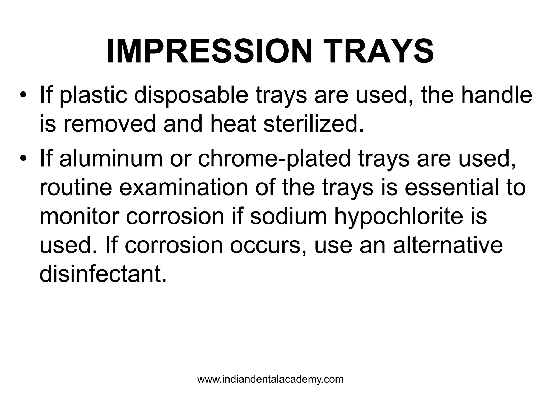 IMPRESSION TRAYS
• If plastic disposable trays are used, the handle
is removed and heat sterilized.
• If aluminum or chrome-plated trays are used,
routine examination of the trays is essential to
monitor corrosion if sodium hypochlorite is
used. If corrosion occurs, use an alternative
disinfectant.
www.indiandentalacademy.com
 