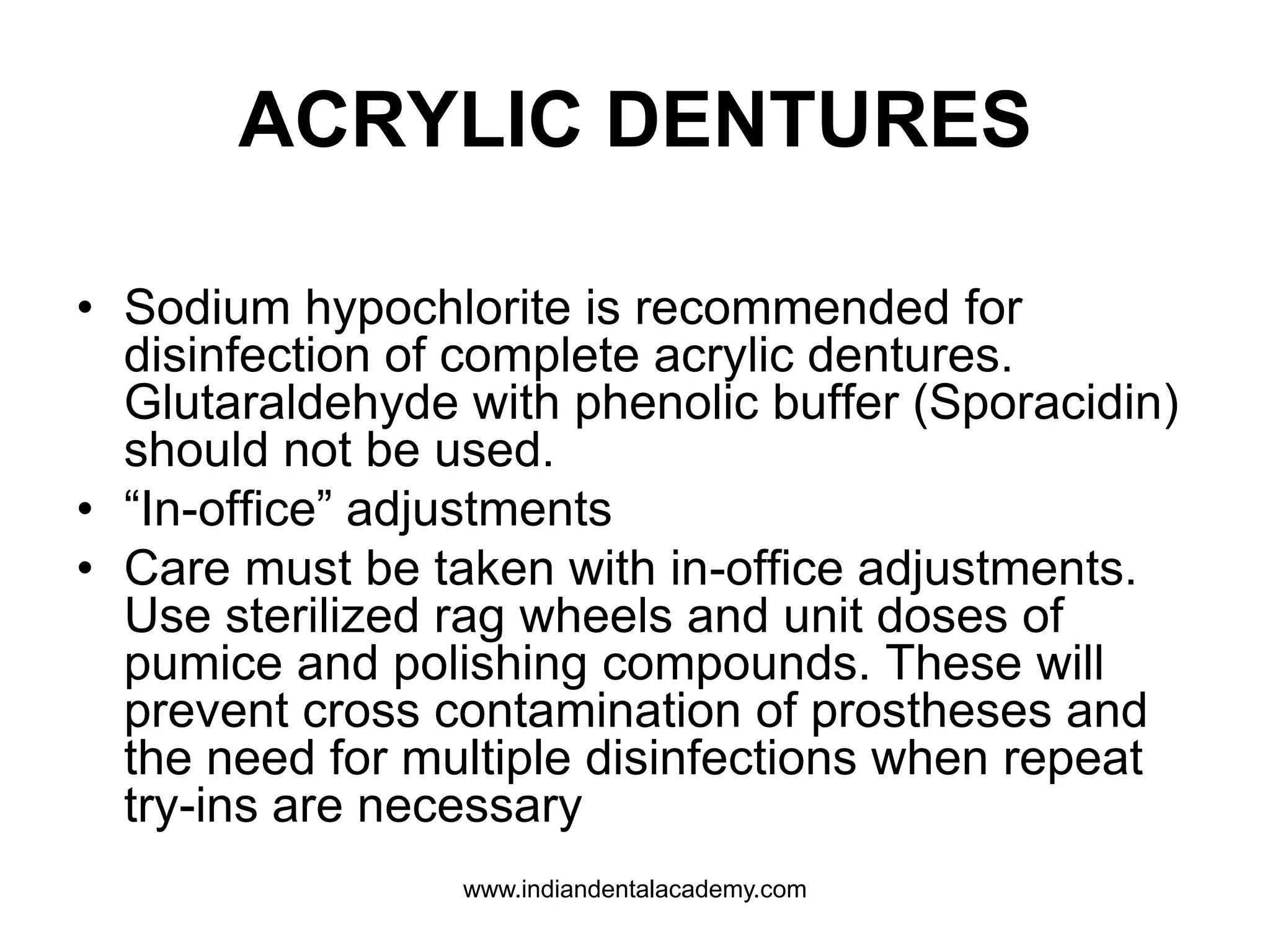 ACRYLIC DENTURES
• Sodium hypochlorite is recommended for
disinfection of complete acrylic dentures.
Glutaraldehyde with phenolic buffer (Sporacidin)
should not be used.
• “In-office” adjustments
• Care must be taken with in-office adjustments.
Use sterilized rag wheels and unit doses of
pumice and polishing compounds. These will
prevent cross contamination of prostheses and
the need for multiple disinfections when repeat
try-ins are necessary
www.indiandentalacademy.com
 