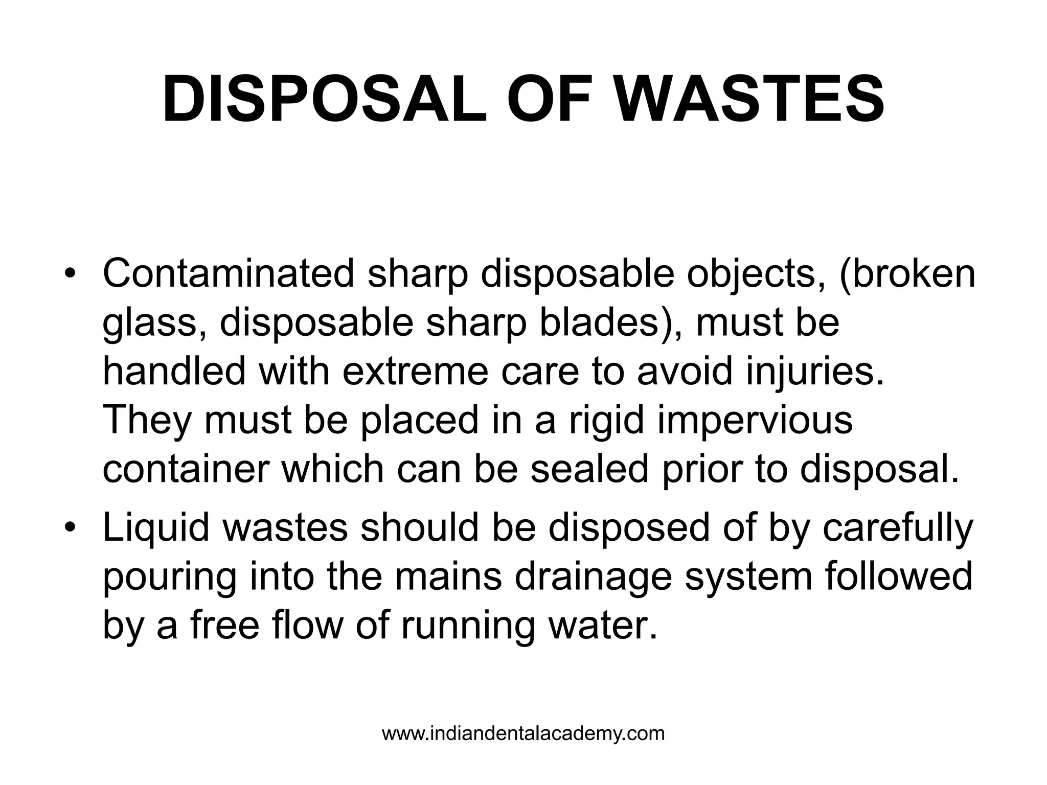 DISPOSAL OF WASTES
• Contaminated sharp disposable objects, (broken
glass, disposable sharp blades), must be
handled with extreme care to avoid injuries.
They must be placed in a rigid impervious
container which can be sealed prior to disposal.
• Liquid wastes should be disposed of by carefully
pouring into the mains drainage system followed
by a free flow of running water.
www.indiandentalacademy.com
 