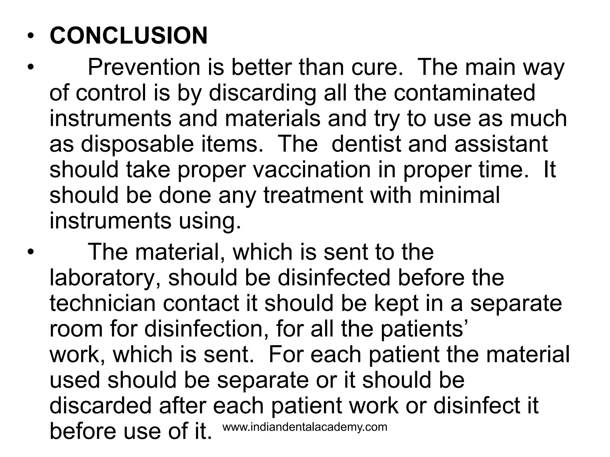 • CONCLUSION
• Prevention is better than cure. The main way
of control is by discarding all the contaminated
instruments and materials and try to use as much
as disposable items. The dentist and assistant
should take proper vaccination in proper time. It
should be done any treatment with minimal
instruments using.
• The material, which is sent to the
laboratory, should be disinfected before the
technician contact it should be kept in a separate
room for disinfection, for all the patients’
work, which is sent. For each patient the material
used should be separate or it should be
discarded after each patient work or disinfect it
before use of it. www.indiandentalacademy.com
 