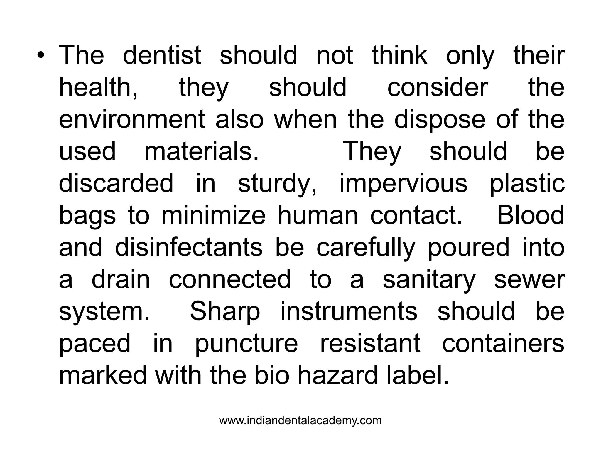 • The dentist should not think only their
health, they should consider the
environment also when the dispose of the
used materials. They should be
discarded in sturdy, impervious plastic
bags to minimize human contact. Blood
and disinfectants be carefully poured into
a drain connected to a sanitary sewer
system. Sharp instruments should be
paced in puncture resistant containers
marked with the bio hazard label.
www.indiandentalacademy.com
 