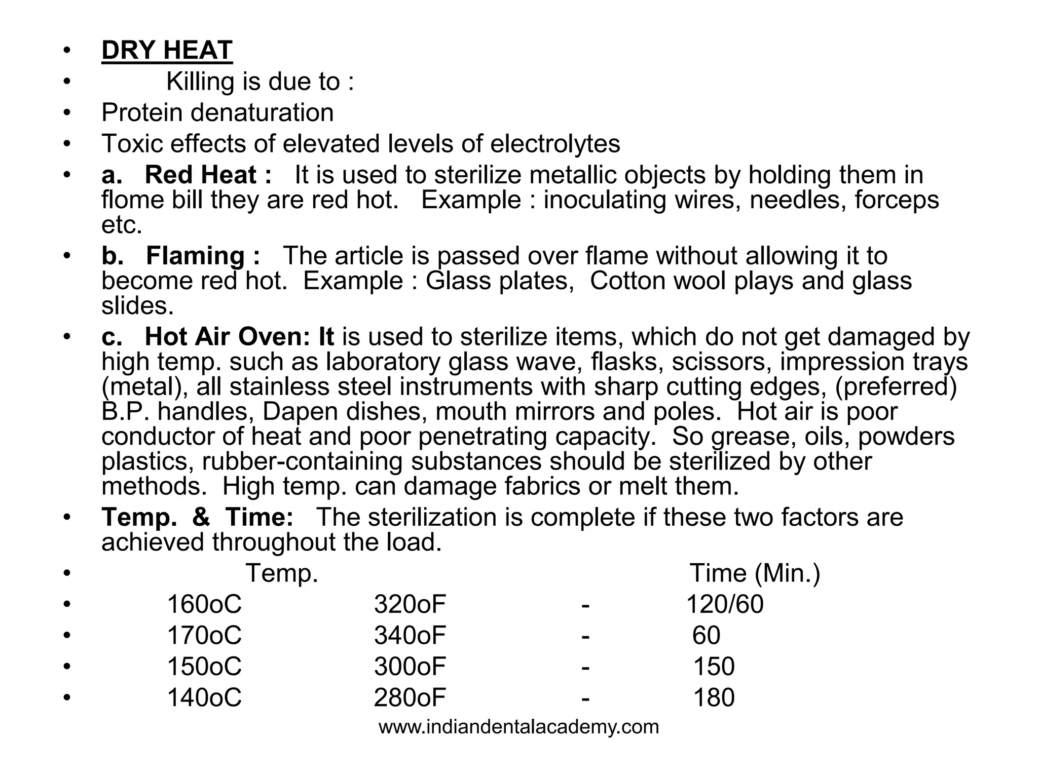 • DRY HEAT
• Killing is due to :
• Protein denaturation
• Toxic effects of elevated levels of electrolytes
• a. Red Heat : It is used to sterilize metallic objects by holding them in
flome bill they are red hot. Example : inoculating wires, needles, forceps
etc.
• b. Flaming : The article is passed over flame without allowing it to
become red hot. Example : Glass plates, Cotton wool plays and glass
slides.
• c. Hot Air Oven: It is used to sterilize items, which do not get damaged by
high temp. such as laboratory glass wave, flasks, scissors, impression trays
(metal), all stainless steel instruments with sharp cutting edges, (preferred)
B.P. handles, Dapen dishes, mouth mirrors and poles. Hot air is poor
conductor of heat and poor penetrating capacity. So grease, oils, powders
plastics, rubber-containing substances should be sterilized by other
methods. High temp. can damage fabrics or melt them.
• Temp. & Time: The sterilization is complete if these two factors are
achieved throughout the load.
• Temp. Time (Min.)
• 160oC 320oF - 120/60
• 170oC 340oF - 60
• 150oC 300oF - 150
• 140oC 280oF - 180
www.indiandentalacademy.com
 