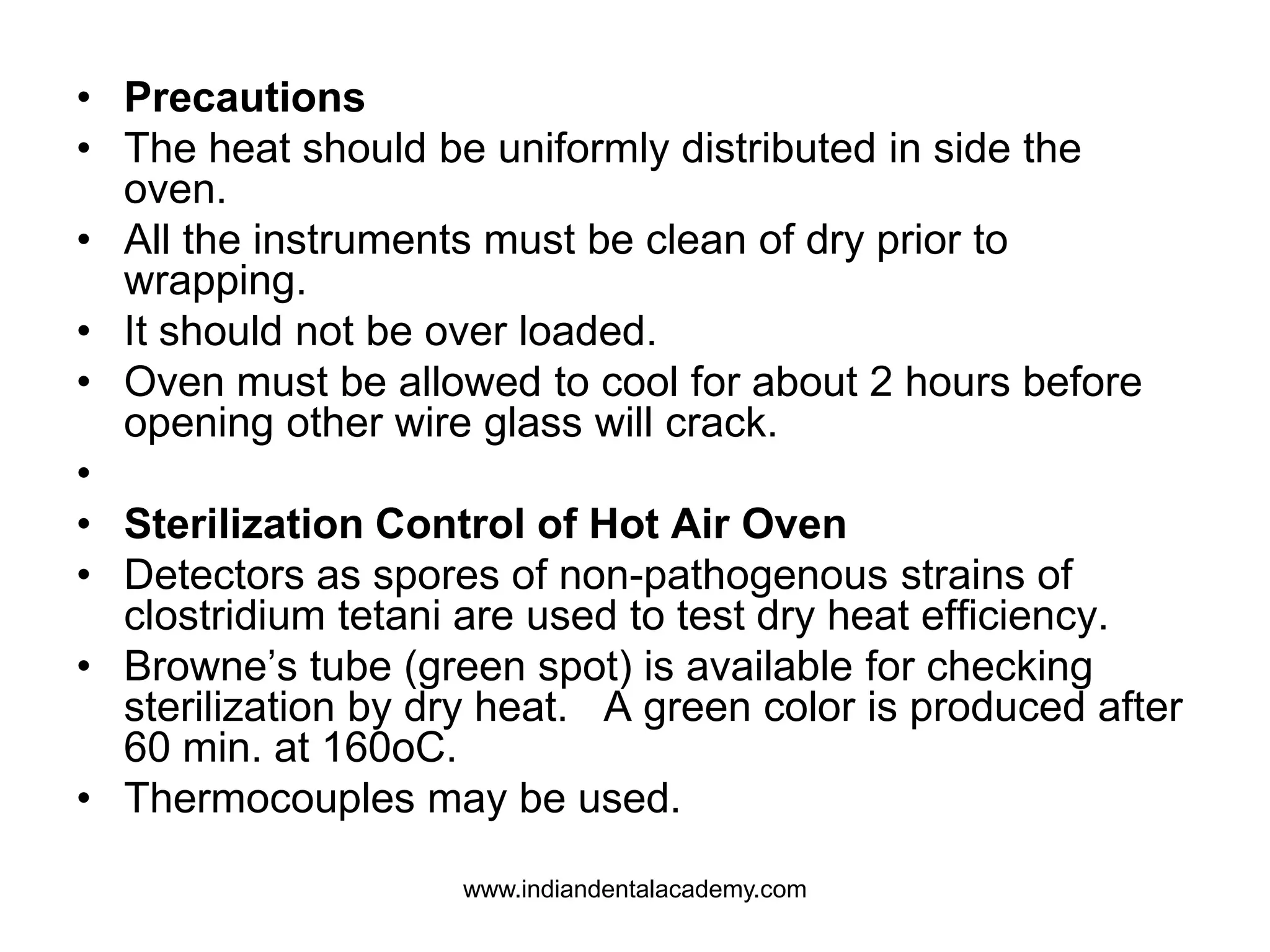 • Precautions
• The heat should be uniformly distributed in side the
oven.
• All the instruments must be clean of dry prior to
wrapping.
• It should not be over loaded.
• Oven must be allowed to cool for about 2 hours before
opening other wire glass will crack.
•
• Sterilization Control of Hot Air Oven
• Detectors as spores of non-pathogenous strains of
clostridium tetani are used to test dry heat efficiency.
• Browne’s tube (green spot) is available for checking
sterilization by dry heat. A green color is produced after
60 min. at 160oC.
• Thermocouples may be used.
www.indiandentalacademy.com
 
