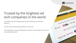 Trusted by the brightest ed
tech companies in the world
Learnosity is the technology powering the world’s best assessment
solutions.
5 of the top ten educational publishers in the USA
Our leadership is clearly defined by the number of household names we are
currently working with.
 