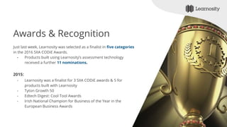 Awards & Recognition
Just last week, Learnosity was selected as a finalist in five categories
in the 2016 SIIA CODiE Awards.
- Products built using Learnosity’s assessment technology
received a further 11 nominations.
2015:
- Learnosity was a finalist for 3 SIIA CODiE awards & 5 for
products built with Learnosity
- Tyton Growth 50
- Edtech Digest: Cool Tool Awards
- Irish National Champion for Business of the Year in the
European Business Awards
 