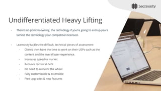 Undifferentiated Heavy Lifting
- There’s no point in owning the technology if you’re going to end up years
behind the technology your competition licensed.
- Learnosity tackles the difficult, technical pieces of assessment
- Clients then have the time to work on their USPs such as the
content and the overall user experience.
- Increases speed to market
- Reduces technical debt
- No need to reinvent the wheel
- Fully customizable & extensible
- Free upgrades & new features
 