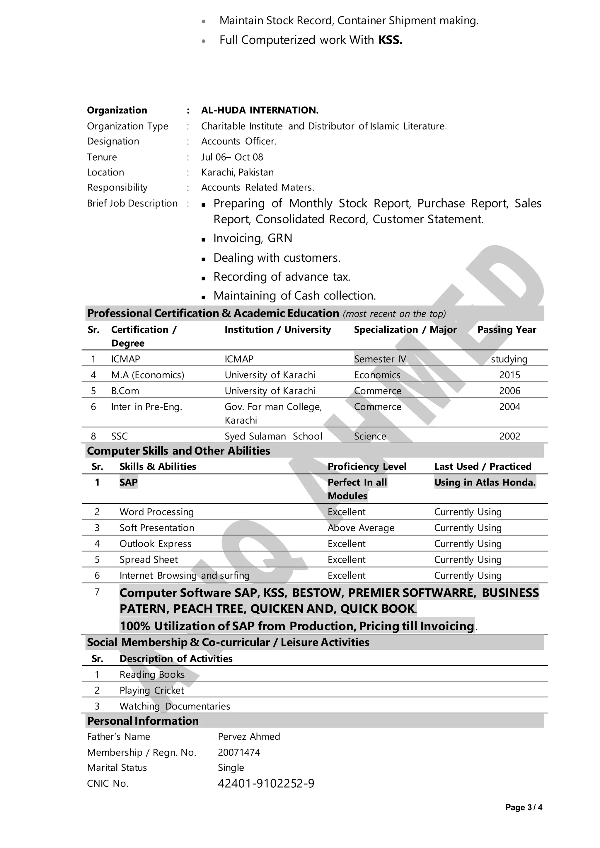 Page 3 / 4
 Maintain Stock Record, Container Shipment making.
 Full Computerized work With KSS.
Organization : AL-HUDA INTERNATION.
Organization Type : Charitable Institute and Distributor of Islamic Literature.
Designation : Accounts Officer.
Tenure : Jul 06– Oct 08
Location : Karachi, Pakistan
Responsibility : Accounts Related Maters.
Brief Job Description :  Preparing of Monthly Stock Report, Purchase Report, Sales
Report, Consolidated Record, Customer Statement.
 Invoicing, GRN
 Dealing with customers.
 Recording of advance tax.
 Maintaining of Cash collection.
Professional Certification & Academic Education (most recent on the top)
Sr. Certification /
Degree
Institution / University Specialization / Major Passing Year
1 ICMAP ICMAP Semester IV studying
4 M.A (Economics) University of Karachi Economics 2015
5 B.Com University of Karachi Commerce 2006
6 Inter in Pre-Eng. Gov. For man College,
Karachi
Commerce 2004
8 SSC Syed Sulaman School Science 2002
Computer Skills and Other Abilities
Sr. Skills & Abilities Proficiency Level Last Used / Practiced
1 SAP Perfect In all
Modules
Using in Atlas Honda.
2 Word Processing Excellent Currently Using
3 Soft Presentation Above Average Currently Using
4 Outlook Express Excellent Currently Using
5 Spread Sheet Excellent Currently Using
6 Internet Browsing and surfing Excellent Currently Using
7 Computer Software SAP, KSS, BESTOW, PREMIER SOFTWARRE, BUSINESS
PATERN, PEACH TREE, QUICKEN AND, QUICK BOOK.
100% Utilization of SAP from Production, Pricing till Invoicing.
Social Membership & Co-curricular / Leisure Activities
Sr. Description of Activities
1 Reading Books
2 Playing Cricket
3 Watching Documentaries
Personal Information
Father’s Name Pervez Ahmed
Membership / Regn. No. 20071474
Marital Status Single
CNIC No. 42401-9102252-9
 