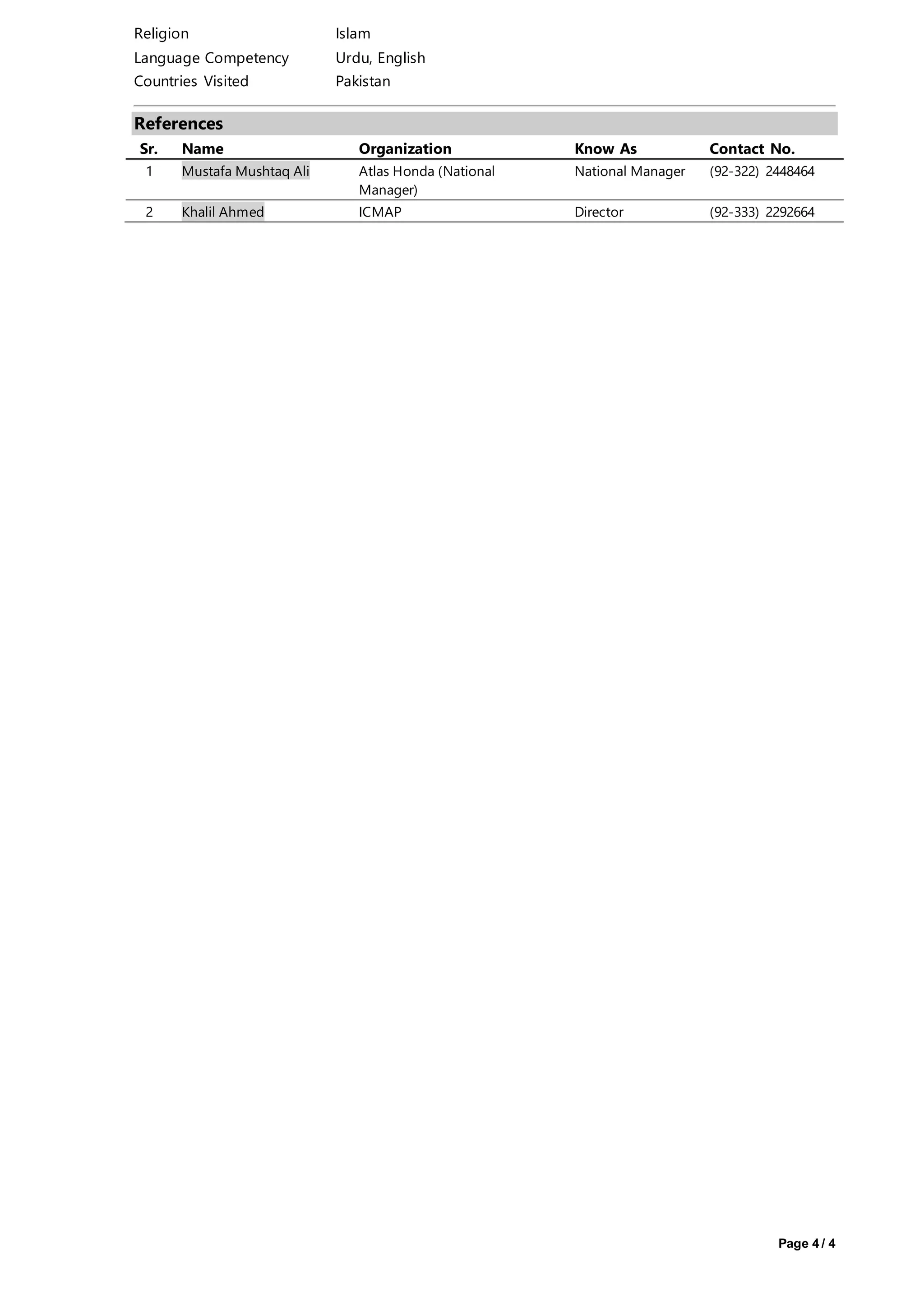 Page 4 / 4
Religion Islam
Language Competency Urdu, English
Countries Visited Pakistan
References
Sr. Name Organization Know As Contact No.
1 Mustafa Mushtaq Ali Atlas Honda (National
Manager)
National Manager (92-322) 2448464
2 Khalil Ahmed ICMAP Director (92-333) 2292664
 