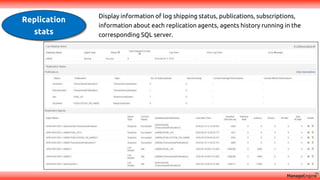 Replication
stats
Display information of log shipping status, publications, subscriptions,
information about each replication agents, agents history running in the
corresponding SQL server.
 