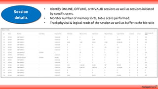 Session
details
• Identify ONLINE, OFFLINE, or INVALID sessions as well as sessions initiated
by specific users.
• Monitor number of memory sorts, table scans performed.
• Track physical & logical reads of the session as well as buffer cache hit ratio
 