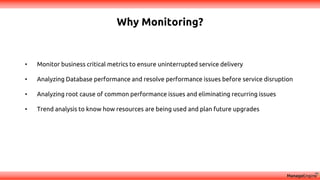 Why Monitoring?
• Monitor business critical metrics to ensure uninterrupted service delivery
• Analyzing Database performance and resolve performance issues before service disruption
• Analyzing root cause of common performance issues and eliminating recurring issues
• Trend analysis to know how resources are being used and plan future upgrades
 