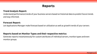 Reports
Trend Analysis Report:
Understand performance trends of your business servers based on historical data to predict future trends
and stay informed.
Forecast Report:
Let Applications Manager make forecast based on utilization as well as growth trends of your servers
Reports based on Monitor Types and their respective metrics:
Generate reports instantaneously for custom attributes of individual servers, monitor types and even
monitor groups
 
