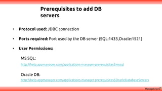 Prerequisites to add DB
servers
• Protocol used: JDBC connection
• Ports required: Port used by the DB server (SQL:1433,Oracle:1521)
• User Permissions:
MS SQL:
http://help.appmanager.com/applications-manager-prerequisites$mssql
Oracle DB:
http://help.appmanager.com/applications-manager-prerequisites$OracleDatabaseServers
 
