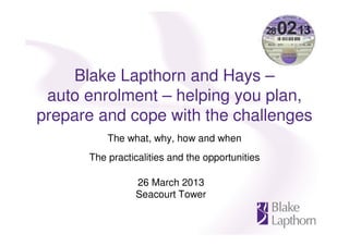Blake Lapthorn and Hays –
 auto enrolment – helping you plan,
prepare and cope with the challenges
          The what, why, how and when
      The practicalities and the opportunities

                26 March 2013
                Seacourt Tower
 