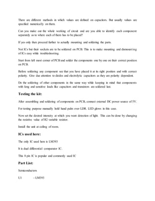 There are different methods in which values are defined on capacitors. But usually values are
specified numerically on them.
Can you make out the whole working of circuit and are you able to identify each component
separately as to where each of them has to be placed?
If yes only then proceed further to actually mounting and soldering the parts.
Not ICs but their sockets are to be soldered on PCB. This is to make mounting and dismounting
of ICs easy while troubleshooting.
Start from left most corner of PCB and solder the components one by one on their correct position
on PCB.
Before soldering any component see that you have placed it at its right position and with correct
polarity. Give due attention to diodes and electrolytic capacitors as they are polarity dependent.
Do the soldering of other components in the same way while keeping in mind that components
with long and sensitive leads like capacitors and transistors are soldered last.
Testing the kit:
After assembling and soldering of components on PCB, connect external DC power source of 5V.
For testing purpose manually hold hand palm over LDR. LED glows in this case.
Now set the desired intensity at which you want detection of light. This can be done by changing
the resistive value of R2 variable resistor.
Install the unit at ceiling of room.
ICs used here:
The only IC used here is LM393
It is dual differential comparator IC.
This 8 pin IC is popular and commonly used IC
Part List:
Semiconductors
U1 - LM393
 